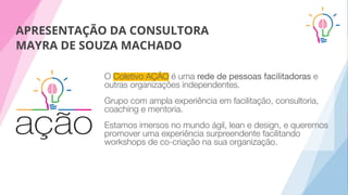 APRESENTAÇÃO DA CONSULTORA
MAYRA DE SOUZA MACHADO
O Coletivo AÇÃO é uma rede de pessoas facilitadoras e
outras organizações independentes.
Grupo com ampla experiência em facilitação, consultoria,
coaching e mentoria.
Estamos imersos no mundo ágil, lean e design, e queremos
promover uma experiência surpreendente facilitando
workshops de co-criação na sua organização.
 