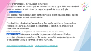 organizações, instituições e startups
necessitam de facilitação de cerimônias Lean-Agile e/ou desenvolver
pessoas, cultura e estrutura de negócios/produto e tecnologia
pessoas facilitadoras com conhecimento, skills e capacidades que se
complementam e auto desenvolvem
facilitam dinâmicas/ workshops, formação de times, desenvolve e
evolui pessoas/ organizações e comunidade, coaching & mentoring,
consultoria humanizada
nosso coletivo atua com sinergia, inovação e paixão com técnicas,
métodos e ferramentas de acordo com os desaﬁos organizacionais de
forma colaborativa e centrada no ser humano.
 