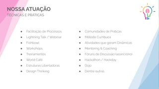 NOSSA ATUAÇÃO
TÉCNICAS E PRÁTICAS
● Facilitação de Processos
● Lightning Talk / Webinar
● Fishbowl
● Workshops
● Treinamentos
● World Café
● Estruturas Libertadoras
● Design Thinking
● Comunidades de Práticas
● Método Cumbuca
● Atividades que geram Dinâmicas
● Mentoring & Coaching
● Fóruns de Discussão (assincrono)
● Hackathon / Hackday
● Dojo
● Dentre outras.
 
