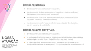 NOSSA
ATUAÇÃO
EXECUÇÃO DAS
ATIVIDADES
QUANDO PRESENCIAIS:
● Em datas e horários acordados entre as partes;
● As despesas de deslocamento, viagem, hospedagem e alimentação dos
facilitadores correm por conta do contratante;
● As despesas de locação de equipamentos e espaços para realização das
atividades correm por conta da contratante;
● As despesas com coﬀee break e materiais para realização das atividades
correm por conta da contratante.
QUANDO REMOTAS OU VIRTUAIS:
● Em datas e horários acordados entre as partes;
● A contratada oferece a contratante toda a estrutura de aplicativos para realização
das atividades remotas (Zoom, Trello, Miro, Conceptboard, outros);
● A contratante deve disponibilizar acesso a internet de boa qualidade e um
computador (notebook ou desktop) para cada participante das atividades remotas.
 