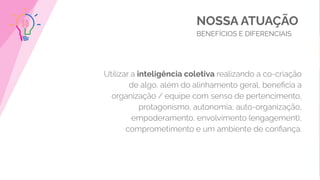 NOSSA ATUAÇÃO
BENEFÍCIOS E DIFERENCIAIS
Utilizar a inteligência coletiva realizando a co-criação
de algo, além do alinhamento geral, beneﬁcia a
organização / equipe com senso de pertencimento,
protagonismo, autonomia, auto-organização,
empoderamento, envolvimento (engagement),
comprometimento e um ambiente de conﬁança.
 