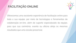 FACILITAÇÃO ONLINE
Oferecemos uma excelente experiência de facilitação online para
toda a sua equipe, por meio de tecnologias e ferramentas de
colaboração on-line, além de suporte especializado da equipe,
para que sua cerimônia, evento ou oﬁcina atinja os mesmos
resultados que uma sessão presencial.
 
