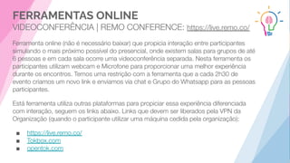 FERRAMENTAS ONLINE
VIDEOCONFERÊNCIA | REMO CONFERENCE: https://live.remo.co/
Ferramenta online (não é necessário baixar) que propicia interação entre participantes
simulando o mais próximo possível do presencial, onde existem salas para grupos de até
6 pessoas e em cada sala ocorre uma videoconferência separada. Nesta ferramenta os
participantes utilizam webcam e Microfone para proporcionar uma melhor experiência
durante os encontros. Temos uma restrição com a ferramenta que a cada 2h30 de
evento criamos um novo link e enviamos via chat e Grupo do Whatsapp para as pessoas
participantes.
Está ferramenta utiliza outras plataformas para propiciar essa experiência diferenciada
com interação, seguem os links abaixo. Links que devem ser liberados pela VPN da
Organização (quando o participante utilizar uma máquina cedida pela organização):
■ https://live.remo.co/
■ Tokbox.com
■ opentok.com
 