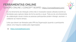 FERRAMENTAS ONLINE
QUADRO ONLINE | CONCEPT BOARD: https://conceptboard.com/
É uma ferramenta de interação online (não é necessário baixar) utilizada durante as
atividades para capturar ideias de forma escrita e visual. Trata-se de uma ferramenta
de colaboração visual e todos as pessoas participantes podem interagir, escrever e
colaborar ao mesmo tempo.
Links que devem ser liberados pela VPN da Organização (quando o participante
utilizar uma máquina cedida pela organização):
■ https://conceptboard.com/
 