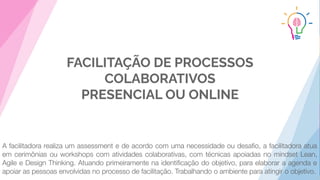 FACILITAÇÃO DE PROCESSOS
COLABORATIVOS
PRESENCIAL OU ONLINE
A facilitadora realiza um assessment e de acordo com uma necessidade ou desaﬁo, a facilitadora atua
em cerimônias ou workshops com atividades colaborativas, com técnicas apoiadas no mindset Lean,
Agile e Design Thinking. Atuando primeiramente na identiﬁcação do objetivo, para elaborar a agenda e
apoiar as pessoas envolvidas no processo de facilitação. Trabalhando o ambiente para atingir o objetivo.
 