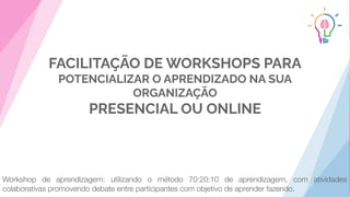FACILITAÇÃO DE WORKSHOPS PARA
POTENCIALIZAR O APRENDIZADO NA SUA
ORGANIZAÇÃO
PRESENCIAL OU ONLINE
Workshop de aprendizagem: utilizando o método 70:20:10 de aprendizagem, com atividades
colaborativas promovendo debate entre participantes com objetivo de aprender fazendo.
 