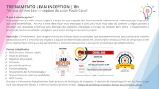 TREINAMENTO LEAN INCEPTION | 8h
Técnica do livro Lean Inception do autor Paulo Caroli
O que é uma Inception?
A Inception marca o início de um projeto é a etapa em que a equipe descobre e entende coletivamente sobre o escopo do produto
que será desenvolvido. Ao ﬁnal o time deve estar mais entrosado e com uma visão mais clara do caminho a seguir.Durante a
Inception são realizadas dinâmicas para deﬁnição dos objetivos, estratégias e escopo do produto, bem como o mapeamento e
priorização das funcionalidades desejáveis para serem entregues durante o projeto.
Descrição: O Treinamento Lean Inception simula em 8 horas todas as atividades que acontecem em uma única semana de trabalho
colaborativo entre o time ativo do projeto e a equipe de determinado cliente em uma Inception (marca o início de um projeto e tem
como objetivo fazer com que a equipe descubra e entenda coletivamente o escopo do produto que será desenvolvido).
Pontos trabalhados:
✓ MVP (Produto mínimo viável)
✓ Visão do produto
✓ Objetivos do produto
✓ Personas
✓ Jornada de usuários
✓ Funcionalidades
✓ Nivelamento das Funcionalidades
✓ Sequenciamento das Funcionalidades
✓ MVP Canvas
Durante o treinamento trabalharemos boas práticas de facilitação de Inception. O objetivo da metodologia Direto Ao Ponto é que
você não desperdice tempo e dinheiro criando o produto errado. Vídeos de workshops Inception Enxuta pela America Latina.
 