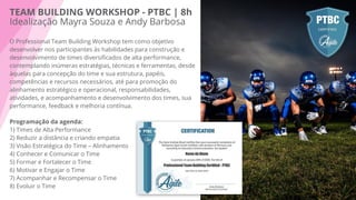 TEAM BUILDING WORKSHOP - PTBC | 8h
Idealização Mayra Souza e Andy Barbosa
O Professional Team Building Workshop tem como objetivo
desenvolver nos participantes às habilidades para construção e
desenvolvimento de times diversiﬁcados de alta performance,
contemplando inúmeras estratégias, técnicas e ferramentas, desde
àquelas para concepção do time e sua estrutura, papéis,
competências e recursos necessários, até para promoção do
alinhamento estratégico e operacional, responsabilidades,
atividades, e acompanhamento e desenvolvimento dos times, sua
performance, feedback e melhoria contínua.
Programação da agenda:
1) Times de Alta Performance
2) Reduzir a distância e criando empatia
3) Visão Estratégica do Time – Alinhamento
4) Conhecer e Comunicar o Time
5) Formar e Fortalecer o Time
6) Motivar e Engajar o Time
7) Acompanhar e Recompensar o Time
8) Evoluir o Time
 