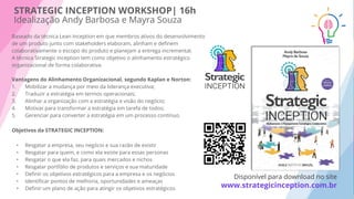 Baseado da técnica Lean Inception em que membros ativos do desenvolvimento
de um produto junto com stakeholders elaboram, alinham e deﬁnem
colaborativamente o escopo do produto e planejam a entrega incremental.
A técnica Strategic Inception tem como objetivo o alinhamento estratégico
organizacional de forma colaborativa.
Vantagens do Alinhamento Organizacional, segundo Kaplan e Norton:
1. Mobilizar a mudança por meio da liderança executiva;
2. Traduzir a estratégia em termos operacionais;
3. Alinhar a organização com a estratégia e visão do negócio;
4. Motivar para transformar a estratégia em tarefa de todos;
5. Gerenciar para converter a estratégia em um processo contínuo.
Objetivos da STRATEGIC INCEPTION:
• Resgatar a empresa, seu negócio e sua razão de existir
• Resgatar para quem, e como ela existe para essas personas
• Resgatar o que ela faz, para quais mercados e nichos
• Resgatar portfólio de produtos e serviços e sua maturidade
• Deﬁnir os objetivos estratégicos para a empresa e os negócios
• Identiﬁcar pontos de melhoria, oportunidades e ameaças
• Deﬁnir um plano de ação para atingir os objetivos estratégicos
STRATEGIC INCEPTION WORKSHOP| 16h
Idealização Andy Barbosa e Mayra Souza
Disponível para download no site
www.strategicinception.com.br
 