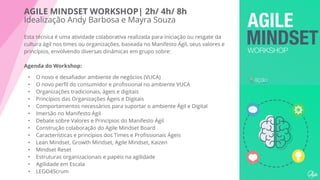 AGILE MINDSET WORKSHOP| 2h/ 4h/ 8h
Idealização Andy Barbosa e Mayra Souza
Esta técnica é uma atividade colaborativa realizada para iniciação ou resgate da
cultura ágil nos times ou organizações, baseada no Manifesto Ágil, seus valores e
princípios, envolvendo diversas dinâmicas em grupo sobre:
Agenda do Workshop:
• O novo e desaﬁador ambiente de negócios (VUCA)
• O novo perﬁl do consumidor e proﬁssional no ambiente VUCA
• Organizações tradicionais, ágeis e digitais
• Princípios das Organizações Ágeis e Digitais
• Comportamentos necessários para suportar o ambiente Ágil e Digital
• Imersão no Manifesto Ágil
• Debate sobre Valores e Princípios do Manifesto Ágil
• Construção colaboração do Agile Mindset Board
• Características e princípios dos Times e Proﬁssionais Ágeis
• Lean Mindset, Growth Mindset, Agile Mindset, Kaizen
• Mindset Reset
• Estruturas organizacionais e papéis na agilidade
• Agilidade em Escala
• LEGO4Scrum
 