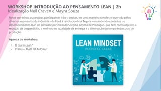 WORKSHOP INTRODUÇÃO AO PENSAMENTO LEAN | 2h
Idealização Neil Craven e Mayra Souza
Neste workshop as pessoas participantes irão transitar, de uma maneira simples e divertida pelos
diversos momentos da indústria - da Ford à revolucionária Toyota - entendendo conceitos do
desenvolvimento lean de software por meio do Sistema Toyota de Produção, que tem como objetivo a
redução de desperdícios, a melhora na qualidade de entrega e a diminuição do tempo e do custo de
produção.
Agenda do Workshop:
• O que é Lean?
• Prática - MÃO NA MASSA!
 
