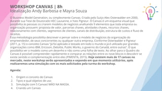 WORKSHOP CANVAS | 8h
Idealização Andy Barbosa e Mayra Souz
O Business Model Generation, ou simplesmente Canvas. Criado pelo Suíço Alex Osterwalder em 2000,
durante sua Tese de Doutorado HEC Lausanne, e Yves Pigneur. O Canvas é um esquema visual que
possibilita às pessoas co criarem modelos de negócios analisando 9 elementos que toda empresa ou
organização possuem: proposta de valor, parcerias chaves, atividades chaves, recursos chaves,
relacionamento com clientes, segmentos de clientes, canais de distribuição, estrutura de custos e ﬂuxo de
receitas.
Essa metodologia possibilita descrever e pensar sobre o modelo de negócios da organização do
empreendedor, de seus concorrentes ou qualquer outra empresa. Conforme Osterwalder e Pigneur
(2011, p. 15) o conceito Canvas “já foi aplicado e testado em todo o mundo e já é utilizado por grandes
organizações como IBM, Ericsson, Deloitte, Public Works, o governo do Canadá, entre outras”. O que
possibilita ver o modelo como um desenho e não como uma folha de texto. Ao olhar para o Quadro do
Canvas é possível compreender rapidamente e comparar as relações entre os nove blocos e descobrir se
existe sentido e complementação entre eles (PIMENTA, 2015). Hoje existem mais de 17 canvas no
mercado, neste workshop serão apresentados e expondo em que momento utilizá-los, após
realizaremos uma simulação com os mais solicitados pela turma do workshop.
Agenda:
1. Origem e conceito de Canvas
2. Tipos e qual objetivo de uso
3. Simulação com 5 Canvas! MÃO NA MASSA.
4. Criando um Canvas
 
