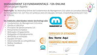 Descrição: No Workshop Online de Fundamentos do Management 3.0, sobre os conceitos básicos
do Management 3.0, com foco em práticas úteis em equipes remotas. O workshop conta com mais
de 10 horas.
Os módulos abordados neste workshop são:
• Fundamentos do Management 3.0 online
• Gestão e Liderança
• Princípios de Gerenciamento 3.0
• Pensamento Complexo
• Motivação e Engajamento
• Delegação e Empoderamento
• Alinhando as restrições
• Equipes remotas
• Desenvolvendo as competências
• Melhor Feedback
• Sucesso
MANAGEMENT 3.0 FUNDAMENTALS - 12h ONLINE
Oﬁcial Jurgen Appelo
 
