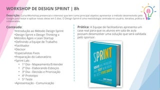 WORKSHOP DE DESIGN SPRINT | 8h
Descrição: Curso/Workshop presencial e intensivo que tem como principal objetivo apresentar a método desenvolvido pelo
Google para testar e aplicar novas ideias em 5 dias. O Design Sprint é uma metodologia centrada no usuário, iterativa, prática e
colaborativa.
Prática: A Equipe de facilitadores apresenta um
case real para que os alunos em sala de aula
possam desenvolver uma solução que será validada
pelo sponsor.
Conteúdo:
•Introdução ao Método Design Sprint
•Design Sprint x Design Thinking x
Métodos Ágeis x Lean Startup
•Deﬁnindo a Equipe de Trabalho
•Facilitador
•Decisor
•Especialistas Fixos
•Preparação do Laboratório
•Sprint Lab:
• 1º Dia - Mapeamento/Entender
• 2º Dia - Elaborando Esboços
• 3º Dia - Decisão e Priorização
• 4º Prototipo
• 5ª Teste
•Apresentação - Comunicação
 