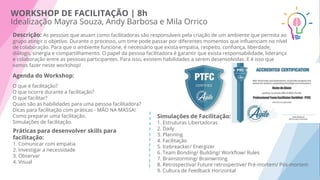 WORKSHOP DE FACILITAÇÃO | 8h
Idealização Mayra Souza, Andy Barbosa e Mila Orrico
Descrição: As pessoas que atuam como facilitadoras são responsáveis pela criação de um ambiente que permita ao
grupo atingir o objetivo. Durante o processo, um time pode passar por diferentes momentos que inﬂuenciam no nível
de colaboração. Para que o ambiente funcione, é necessário que exista empatia, respeito, conﬁança, liberdade,
diálogo, sinergia e compartilhamento. O papel da pessoa facilitadora é garantir que exista responsabilidade, liderança
e colaboração entre as pessoas participantes. Para isso, existem habilidades a serem desenvolvidas. E é isso que
vamos fazer neste workshop!
Agenda do Workshop:
O que é facilitação?
O que ocorre durante a facilitação?
O que facilitar?
Quais são as habilidades para uma pessoa facilitadora?
Dicas para facilitação com práticas - MÃO NA MASSA!
Como preparar uma facilitação.
Simulações de facilitação.
Práticas para desenvolver skills para
facilitação:
1. Comunicar com empatia
2. Investigar a necessidade
3. Observar
4. Visual
Simulações de Facilitação:
1. Estruturas Libertadoras
2. Daily
3. Planning
4. Facilitação
5. Icebreacker/ Energizer
6. Team Bonding/ Building/ Workﬂow/ Rules
7. Brainstorming/ Brainwriting
8. Retrospectiva/ Future retrospective/ Pré-mortem/ Pós-mortem
9. Cultura de Feedback Horizontal
 