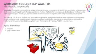 WORKSHOP TOOLBOX 360º WALL | 8h
Idealização Jorge Audy
Descrição: Apostando no conceito de cada proﬁssional, times e empresa no século XXI são percebidos pela sua caixa
de ferramentas. O jogo Desaﬁo Toolbox e a técnica Toolbox Wall são ferramentas vivas de Gestão do Conhecimento,
100% orgânicas para introdução, aprendizado e disseminação de boas práticas em empresas de qualquer porte.
São mais de 120 técnicas, dinâmicas e boas práticas dedicadas a todas as disciplinas exercitadas por proﬁssionais e
times cotidianamente, para estratégia, ideação, modelagem, validação, planejamento, especiﬁcação, execução e
melhoria contínua, oriundos do Lean, Agile, Design Thinking, Art Of Hosting, PMBOK e outros mais.
Agenda do Workshop:
• Desaﬁo!
• Jogo ToolBox 360º
 