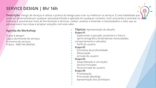 SERVICE DESIGN | 8h/ 16h
Descrição: Design de serviços é utilizar a prática do design para criar ou melhorar os serviços. É uma habilidade que
pode ser desenvolvida por qualquer pessoa/proﬁssão e aplicada em qualquer contexto. Com uma prática centrada no ser
humano, é possível por meio de ferramentas e técnicas, coletar, analisar e entender a necessidade e o valor que as
pessoas veem nas coisas e projetar soluções com este valor.
Agenda do Workshop:
O que é design?
Lógica dominante de serviços
Economia de serviços
Prática - MÃO NA MASSA!
Tópicos: Apresentação do desaﬁo
Etapa 01
Explorando o passado, presente e o futuro
Sprint etnográﬁco (Entendendo necessidades,
comportamento e atitudes)
Perﬁl do usuário
Etapa 02
Entrevista de profundidade
Observação
Jornada do usuário
Etapa 03
Swap (Ideação e cocriação)
Service Principles
Nova jornada do usuário
Etapa 04
Prototipação
Priorização (Backlog)
Apresentação dos protótipos
 