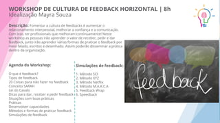 Descrição: Fomentar a cultura de feedbacks é aumentar o
relacionamento interpessoal, melhorar a conﬁança e a comunicação.
Com isso, ter proﬁssionais que melhoram continuamente! Neste
workshop as pessoas irão aprender o valor de receber, pedir e dar
feedback, junto irão aprender várias formas de praticar o feedback por
meio falado, escritos e desenhado. Assim poderão disseminar a prática
dentro da organização.
Agenda do Workshop:
O que é feedback?
Tipos de feedback
20 Coisas para não fazer no feedback
Conceito SARAH
Lei do Cavalo
Dicas para dar, receber e pedir feedback
Situações com boas práticas
Práticas
Desenvolver capacidades
Métodos e formas de praticar feedback
Simulações de feedback
Simulações de feedback:
1. Método SCI
2. Método XYZ
3. Método Netﬂix
4. Método M.A.R.C.A
5. Feedback Wrap
6. Speedback
WORKSHOP DE CULTURA DE FEEDBACK HORIZONTAL | 8h
Idealização Mayra Souza
 