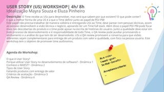 USER STORY (US) WORKSHOP| 4h/ 8h
Idealização Mayra Souza e Eluza Pinheiro
Descrição: O Time recebe as USs para desenvolver, mas será que sabem por que existem? O que pode conter?
E que a melhor forma de uma US é a que o Time deﬁnir junto ao papel de PO/ PM!
Este papel não precisa trabalhar de maneira solitária e entregando USs ao Time, deve parear com pessoas técnicas, assim
as pessoas desenvolvem a visão técnica x negócio, apoiando ter um Time full stack. Além disso o papel PO/ PM pode focar
mais nas descobertas do produto e o time pode apoiar na escrita de histórias do usuário. Junto a qualidade deve estar em
todo processo de desenvolvimento e é responsabilidade de todo Time, o QA review pode auxiliar promovendo o
alinhamento e a análise do que tem de ser desenvolvido. USs e QA review promovem a conversa para que visões
diferentes sejam complementares para entrega de um produto com valor e qualidade, com foco na pessoa usuária. Este
workshop tem o objetivo de promover time autônomos.
Agenda do Workshop:
O que é User Story?
Porque utilizar User Story no desenvolvimento de software? - Dinâmica 1
Conhece o INVEST? - Dinâmica 2
Tipos de User Story
Fatiando produtos com entrega de valor
Critérios de aceitação - Dinâmica 3
QA Review - Dinâmica 4
 