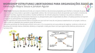 Descrição: Estruturas Liberadoras (LS) são um conjunto dinâmico de processos projetados para facilitar a interação do grupo de
uma forma que inclua todos e aproveite a capacidade coletiva. São microestruturas fáceis de aprender que mudam a maneira de
organizar reuniões, organizar discussões e resolver problemas. Ao infundir pequenas mudanças nas práticas cotidianas, os
indivíduos alienados pelo embotamento hierárquico ou desapontados pela incapacidade de afetar a mudança positiva se inspiram
e engajam os participantes na inovação disruptiva.
Eles são aplicáveis em praticamente todas as situações em que você tem mais de uma pessoa trabalhando em um projeto, tarefa ou
meta e pode ser adaptado para qualquer grupo de tamanho.
Lideramos workshops de imersão para ensinar como usar o LS e incorporá-los em suas práticas de negócios, Junte-se a nós em um
workshop de imersão intenso, divertido, dinâmico e inspirador criado para fazer com que experimente diversas estruturas em
primeira mão.
WORKSHOP ESTRUTURAS LIBERTADORAS PARA ORGANIZAÇÕES ÁGEIS| 8h
Idealização Mayra Souza e Jonatan Aguiar
 