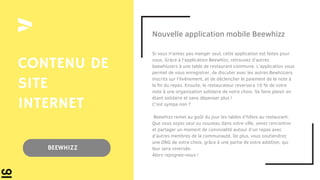 Nouvelle application mobile Beewhizz
Si vous n'aimez pas manger seul, cette application est faites pour
vous. Gràce à l'application Beewhizz, retrouvez d'autres
beewhizzers à une table de restaurant commune. L'application vous
permet de vous enregistrer, de discuter avec les autres Bewhizzers
inscrits sur l'événement, et de déclencher le paiement de la note à
la fin du repas. Ensuite, le restaurateur reversera 10 % de votre
note à une organisation solidaire de votre choix. Se faire plaisir en
étant solidaire et sans dépenser plus !
C'est sympa non ?
Beewhizz remet au goût du jour les tables d’hôtes au restaurant.
Que vous soyez seul ou nouveau dans votre ville, venez rencontrer
et partager un moment de convivialité autour d’un repas avec
d’autres membres de la communauté. De plus, vous soutiendrez
une ONG de votre choix, grâce à une partie de votre addition, qui
leur sera reversée.
Alors rejoignez-nous !
CONTENU DE
SITE
INTERNET
BEEWHIZZ
 