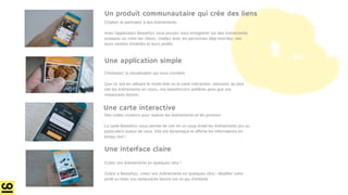Créez vos évènements en quelques clics !
Grâce a Beewhizz, créez vos évènements en quelques clics ! Modifier votre
profil ou lister vos restaurants favoris est un jeu d'enfants
Choisissez la visualisation qui vous convient
Que ce soit en utilisant le mode liste ou la carte interactive, retrouvez au plus
vite les évènements en cours, vos beewhizzers préférés ainsi que vos
restaurants favoris.
Chattez et participez à des évènements
Avec l'application Beewhizz vous pouvez vous enregistrer sur des évènements
existants ou créer les vôtres, chattez avec les personnes déjà inscrites, voir
leurs centres d'intérêts et leurs profils.
Des codes couleurs pour repérer les évènements et les promos!
La carte Beewhizz vous permet de voir en un coup d'oeil les évènements pro ou
particuliers autour de vous. Elle est dynamique et affiche les informations en
temps réel !
Une carte interactive
Une application simple
Un produit communautaire qui crée des liens
Une interface claire
 
