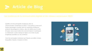 Article de Blog
Quelles sont les principales tendances dans la
communication numérique en 2023 ? Tout porte à croire qu’il
faudra davantage s’investir dans le marketing d’influence,
produire davantage de contenu, plus de vidéos pour le web.
En gros, tout ce qui incitera les consommateurs numériques
à s’intéresser à votre marque en ligne, et à rester le plus
longtemps possible sur vos contenus
Voici les principales évolutions qu’il faudra surveiller et dans
lesquelles il faudra s’investir en 2023.
Les tendances de la communication digitale et des réseaux sociaux pour 2023
 
