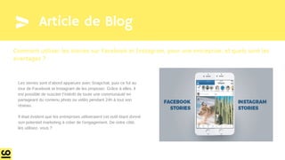 Article de Blog
Les stories sont d’abord apparues avec Snapchat, puis ce fut au
tour de Facebook et Instagram de les proposer. Grâce à elles, il
est possible de susciter l’intérêt de toute une communauté en
partageant du contenu photo ou vidéo pendant 24h à tout son
réseau.
Il était évident que les entreprises utiliseraient cet outil étant donné
son potentiel marketing à créer de l’engagement. De votre côté,
les utilisez- vous ?
Comment utiliser les stories sur Facebook et Instagram, pour une entreprise, et quels sont les
avantages ?
 