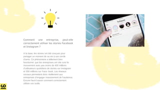 Comment une entreprise, peut-elle
correctement utiliser les stories Facebook
et Instagram ?
A la base, les stories ont été conçues pour
partager un moment de sa vie à son cercle
d’amis. Ce phénomène a tellement bien
fonctionné, que les entreprises ont vite suivi le
mouvement avec pas moins de 400 millions
d’utilisateurs quotidiens de stories sur Instagram
et 300 millions sur Face- book. Les réseaux
sociaux permettent donc réellement aux
entreprises d’engager massivement de l’audience.
Encore faut-il savoir comment correctement
utiliser ces outils.
 