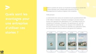 Quels sont les
avantages pour
une entreprise
d’utiliser ces
stories ?
Utiliser le système de stories sur Facebook et Instagram se révèle être
un atout important voire indispensable aujourd’hui pour le
développement de l’audience digitale d’une entreprise.
Voilà pourquoi :
Le phénomène des stories est mondial et touche quotidiennement 300
à 400 millions d’individus. Facebook et Instagram sont des réseaux
sociaux très appréciés des générations Z et Y car faciles d’accès sur
smartphone et ordinateur, et gratuits. Ces générations-là, sont très
influençables et suivent beaucoup de marques et de célébrités. Ils
sont donc fortement plus à même de s’identifier aux publications faites
sur mesure pour eux sur les stories et de générer de l’audience.
 