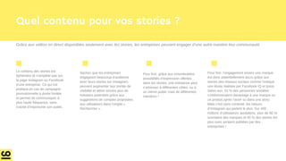 Quel contenu pour vos stories ?
Le contenu des stories est
éphémère et n’empiète pas sur
la page Instagram ou Facebook
d’une entreprise. Ce qui est
pratique en cas de campagne
promotionnelle à durée limitée
et permet de communiquer à
plus haute fréquence, sans
crainte d’importuner son public.
Sachez que les entreprises
engageant beaucoup d’audience
avec leurs stories sur Instagram,
peuvent augmenter leur portée de
visibilité et attirer encore plus de
followers potentiels grâce aux
suggestions de comptes proposées
aux utilisateurs dans l’onglet «
Rechercher ».
Pour finir, grâce aux innombrables
possibilités d’expression offertes
dans les stories, une entreprise peut
s’adresser à différentes cibles, ou à
un même public mais de différentes
manières !
Pour finir, l’engagement envers une marque
est donc potentiellement accru grâce aux
stories des réseaux sociaux comme l’indique
une étude réalisée par Facebook IQ et Ipsos.
Selon eux, 62 % des personnes sondées
s’intéresseraient davantage à une marque ou
un produit après l’avoir vu dans une story.
Mais c’est sans conteste, les retours
d’Instagram qui parlent le plus. Sur 400
millions d’utilisateurs quotidiens, plus de 80 %
suivraient des marques et 45 % des stories les
plus vues seraient publiées par des
entreprises !
Grâce aux vidéos en direct disponibles seulement avec les stories, les entreprises peuvent engager d’une autre manière leur communauté.
 