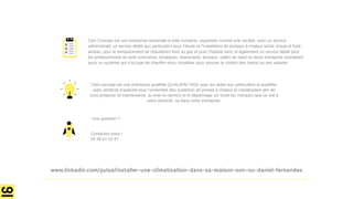 Une question ?
Contactez-nous !
02 38 51 15 97
Clim concept est une entreprise qualifiée QUALIPAC RGE pour les aides aux particuliers et qualifiée
avec certificat d’aptitude pour l’ensemble des systèmes de pompe à chaleur et climatisation afin de
vous proposer la maintenance, la mise en service et le dépannage sur toute les marques que ce soit à
votre domicile, ou dans votre entreprise.
Clim Concept est une entreprise artisanale à taille humaine, organisée comme une société, avec un service
administratif, un service dédié aux particuliers pour l’étude et l’installation de pompes à chaleur air/air chaud et froid ,
air/eau, pour le remplacement de chaudières fioul ou gaz et pour l’habitat neuf, et également un service dédié pour
les professionnels du petit commerce, boutiques, restaurants, bureaux, salles de sport ou toute entreprise souhaitant
avoir un système qui s’occupe de chauffer et/ou climatiser pour assurer le confort des clients ou des salariés
www.linkedin.com/pulse/installer-une-climatisation-dans-sa-maison-son-ou-daniel-fernandes
 