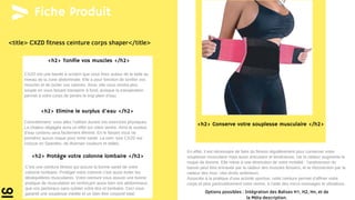 <title> CXZD fitness ceinture corps shaper</title>
Fiche Produit
<h2> Tonifie vos muscles </h2>
<h2> Elimine le surplus d’eau </h2>
<h2> Protége votre colonne lombaire </h2>
<h2> Conserve votre souplesse musculaire </h2>
Concrètement, vous allez l’utiliser durant vos exercices physiques.
La chaleur dégagée aura un effet sur votre ventre. Ainsi le surplus
d’eau contenu sera facilement éliminé. En le faisant vous ne
prendrez aucun risque pour votre santé. La cein- ture CXZD est
conçue en Spandex, de diverses couleurs et tailles.
C’est une ceinture fitness qui assure la bonne santé de votre
colonne lombaire. Protéger votre colonne c’est aussi éviter les
déséquilibres musculaires. Votre ceinture vous assure une bonne
pratique de musculation en renforçant aussi bien vos abdominaux,
que vos pectoraux sans oublier votre dos et lombaire. Ceci vous
garantit une souplesse inédite et un bien être corporel total.
CXZD est une bande à scratch que vous fixez autour de la taille au
niveau de la zone abdominale. Elle a pour fonction de tonifier vos
muscles et de brûler vos calories. Ainsi, elle vous rendra plus
souple en vous faisant transpirer à fond, puisque la transpiration
permet à votre corps de perdre le trop plein d’eau.
En effet, il est nécessaire de faire du fitness régulièrement pour conserver votre
souplesse musculaire mais aussi articulaire et tendineuse, car la raideur augmente le
risque de lésions. Elle mène à une diminution de votre mobilité : l’antéversion du
bassin peut être entravée par la raideur des muscles fessiers, et la rétroversion par la
raideur des mus- cles droits antérieurs.
Associée à la pratique d’une activité sportive, cette ceinture permet d’affiner votre
corps et plus particulièrement votre ventre, à l’aide des micro-massages et vibrations.
Options possibles : Intégration des Balises H1, H2, Hn, et de
la Méta description.
 