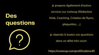 Des
questions
Je propose également d'autres
services sur comeup (Rédaction
Web, Coaching, Création de flyers,
plaquettes, ...)
Je réponds à toutes vos questions
dans un délai très court.
https://comeup.com/profil/sabine45
 
