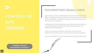 PSYCHOPRATICIEN, Médiation, COACH
L’approche que j’utilise, la relation d’aide, est basé sur les travaux de Carl
Rogers, psychologue humaniste américain, qui a démontré que par l’écoute
active et empathique, une approche centrée sur la personne, chacun peut
se connecter à ses ressources.
La médiation que je propose est basé sur les travaux de Dominique Barter,
les cercles restauratifs, qui utilise les outils de la communication non-
violente de Marshall Rosenberg.
J’utilise le coaching principalement à destination des besoins des
entreprises, mais certains sujets, hors entreprise, peuvent être approprié.
« Ils ne savaient pas que c’était impossible alors ils l’ont fait » Mark Twain
CONTENU DE
SITE
INTERNET
Sebastien Michenet
www.sebastien-michenet.fr
 