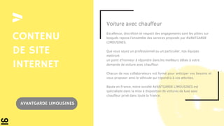 Voiture avec chauffeur
Excellence, discrétion et respect des engagements sont les piliers sur
lesquels repose l’ensemble des services proposés par AVANTGARDE
LIMOUSINES.
Que vous soyez un professionnel ou un particulier, nos équipes
mettront
un point d’honneur à répondre dans les meilleurs délais à votre
demande de voiture avec chauffeur.
Chacun de nos collaborateurs est formé pour anticiper vos besoins et
vous proposer ainsi le véhicule qui répondra à vos attentes.
Basée en France, notre société AVANTGARDE LIMOUSINES est
spécialisée dans la mise à disposition de voitures de luxe avec
chauffeur privé dans toute la France.
CONTENU
DE SITE
INTERNET
AVANTGARDE LIMOUSINES
 