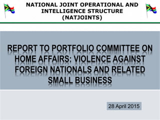 NATIONAL JOINT OPERATIONAL AND
INTELLIGENCE STRUCTURE
(NATJOINTS)
1
REPORT TO PORTFOLIO COMMITTEE ON
HOME AFFAIRS: VIOLENCE AGAINST
FOREIGN NATIONALS AND RELATED
SMALL BUSINESS
28 April 2015
 