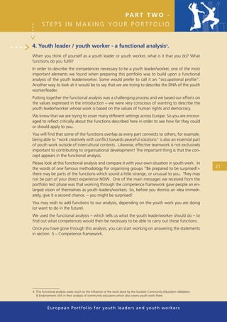 PA R T T W O -
      STEPS IN MAKING YOUR PORTFOLIO


4. Youth leader / youth worker - a functional analysis4.
When you think of yourself as a youth leader or youth worker, what is it that you do? What
functions do you fulﬁl?
In order to describe the competences necessary to be a youth leader/worker, one of the most
important elements we found when preparing this portfolio was to build upon a functional
analysis of the youth leader/worker. Some would prefer to call it an “occupational proﬁle”.
Another way to look at it would be to say that we are trying to describe the DNA of the youth
worker/leader.
Putting together the functional analysis was a challenging process and we based our efforts on
the values expressed in the introduction – we were very conscious of wanting to describe the
youth leader/worker whose work is based on the values of human rights and democracy.
We know that we are trying to cover many different settings across Europe. So you are encour-
aged to reﬂect critically about the functions described here in order to see how far they could
or should apply to you.
You will ﬁnd that some of the functions overlap as every part connects to others; for example,
being able to “work creatively with conﬂict towards peaceful solutions” is also an essential part
of youth work outside of intercultural contexts. Likewise, effective teamwork is not exclusively
important to contributing to organisational development! The important thing is that the con-
cept appears in the functional analysis.
Please look at this functional analysis and compare it with your own situation in youth work. In
the words of one famous methodology for organising groups “Be prepared to be surprised!»                                21
there may be parts of the functions which sound a little strange, or unusual to you. They may
not be part of your direct experience NOW. One of the main messages we received from the
portfolio test phase was that working through the competence framework gave people an en-
larged vision of themselves as youth leaders/workers. So, before you dismiss an idea immedi-
ately, give it a second chance. – you might be surprised!
You may wish to add functions to our analysis, depending on the youth work you are doing
(or want to do in the future).
We used the functional analysis – which tells us what the youth leader/worker should do – to
ﬁnd out what competences would then be necessary to be able to carry out those functions.
Once you have gone through this analysis, you can start working on answering the statements
in section 5 – Competence framework.




4. This functional analysis owes much to the inﬂuence of the work done by the Scottish Community Education Validation
   & Endorsement Unit in their analysis of community educators which also covers youth work there.



          European Portfolio fo r y o u t h l e a d e r s a n d y o u t h wo r k e r s
 