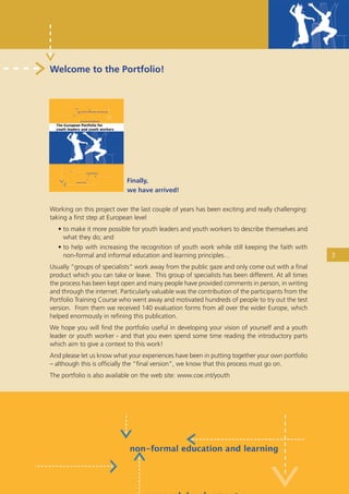 Welcome to the Portfolio!




                             Finally,
                             we have arrived!

Working on this project over the last couple of years has been exciting and really challenging:
taking a ﬁrst step at European level
   • to make it more possible for youth leaders and youth workers to describe themselves and
     what they do; and
   • to help with increasing the recognition of youth work while still keeping the faith with
     non-formal and informal education and learning principles…                                     3
Usually “groups of specialists” work away from the public gaze and only come out with a ﬁnal
product which you can take or leave. This group of specialists has been different. At all times
the process has been kept open and many people have provided comments in person, in writing
and through the internet. Particularly valuable was the contribution of the participants from the
Portfolio Training Course who went away and motivated hundreds of people to try out the test
version. From them we received 140 evaluation forms from all over the wider Europe, which
helped enormously in reﬁning this publication.
We hope you will ﬁnd the portfolio useful in developing your vision of yourself and a youth
leader or youth worker - and that you even spend some time reading the introductory parts
which aim to give a context to this work!
And please let us know what your experiences have been in putting together your own portfolio
– although this is ofﬁcially the “ﬁnal version”, we know that this process must go on.
The portfolio is also available on the web site: www.coe.int/youth




        European Portfolio fo r y o u t h l e a d e r s a n d y o u t h wo r k e r s
 
