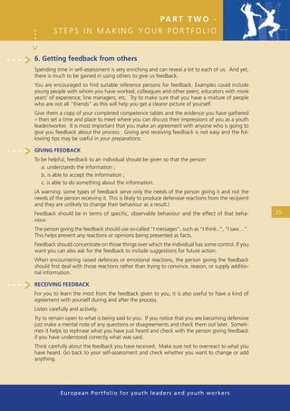 PA R T T W O -
         STEPS IN MAKING YOUR PORTFOLIO


6. Getting feedback from others
Spending time in self-assessment is very enriching and can reveal a lot to each of us. And yet,
there is much to be gained in using others to give us feedback.
You are encouraged to ﬁnd suitable reference persons for feedback. Examples could include
young people with whom you have worked; colleagues and other peers; educators with more
years’ of experience; line managers; etc. Try to make sure that you have a mixture of people
who are not all “friends” as this will help you get a clearer picture of yourself.
Give them a copy of your completed competence tables and the evidence you have gathered
– then set a time and place to meet where you can discuss their impressions of you as a youth
leader/worker. It is most important that you make an agreement with anyone who is going to
give you feedback about the process. Giving and receiving feedback is not easy and the fol-
lowing tips may be useful in your preparations:

GIVING FEEDBACK
To be helpful, feedback to an individual should be given so that the person:
   a. understands the information ;
   b. is able to accept the information ;
   c. is able to do something about the information.
(A warning: some types of feedback serve only the needs of the person giving it and not the
needs of the person receiving it. This is likely to produce defensive reactions from the recipient
and they are unlikely to change their behaviour as a result.)
Feedback should be in terms of speciﬁc, observable behaviour and the effect of that beha-            35
viour.
The person giving the feedback should use so-called “I messages”, such as “I think..”, “I saw…”.
This helps prevent any reactions or opinions being presented as facts.
Feedback should concentrate on those things over which the individual has some control. If you
want you can also ask for the feedback to include suggestions for future action.
When encountering raised defences or emotional reactions, the person giving the feedback
should ﬁrst deal with those reactions rather than trying to convince, reason, or supply additio-
nal information.

RECEIVING FEEDBACK
For you to learn the most from the feedback given to you, it is also useful to have a kind of
agreement with yourself during and after the process.
Listen carefully and actively.
Try to remain open to what is being said to you. If you notice that you are becoming defensive
just make a mental note of any questions or disagreements and check them out later. Someti-
mes it helps to rephrase what you have just heard and check with the person giving feedback
if you have understood correctly what was said.
Think carefully about the feedback you have received. Make sure not to overreact to what you
have heard. Go back to your self-assessment and check whether you want to change or add
anything.




            European Portfolio fo r y o u t h l e a d e r s a n d y o u t h wo r k e r s
 