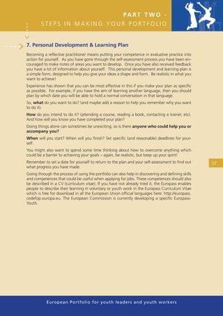 PA R T T W O -
        STEPS IN MAKING YOUR PORTFOLIO


7. Personal Development & Learning Plan
Becoming a reﬂective practitioner means putting your competence in evaluative practice into
action for yourself. As you have gone through the self-assessment process you have been en-
couraged to make notes of areas you want to develop. Once you have also received feedback
you have a lot of information about yourself. This personal development and learning plan is
a simple form, designed to help you give your ideas a shape and form. Be realistic in what you
want to achieve!
Experience has shown that you can be most effective in this if you make your plan as speciﬁc
as possible. For example, if you have the aim of learning another language, then you should
plan by which date you will be able to hold a normal conversation in that language.
So, what do you want to do? (and maybe add a reason to help you remember why you want
to do it).
How do you intend to do it? (attending a course, reading a book, contacting a trainer, etc).
And how will you know you have completed your plan?
Doing things alone can sometimes be unexciting, so is there anyone who could help you or
accompany you?
When will you start? When will you ﬁnish? Set speciﬁc (and reasonable) deadlines for your-
self.
You might also want to spend some time thinking about how to overcome anything which
could be a barrier to achieving your goals – again, be realistic, but keep up your spirit!
Remember to set a date for yourself to return to the plan and your self-assessment to ﬁnd out      37
what progress you have made.
Going through the process of using the portfolio can also help in discovering and deﬁning skills
and competences that could be useful when applying for jobs. These competences should also
be described in a CV (curriculum vitae). If you have not already tried it, the Europass enables
people to describe their learning in voluntary or youth work in the Europass Curriculum Vitae
which is free for download in all the European Union ofﬁcial languages here: http://europass.
cedefop.europa.eu. The European Commission is currently developing a speciﬁc Europass-
Youth.




           European Portfolio fo r y o u t h l e a d e r s a n d y o u t h wo r k e r s
 