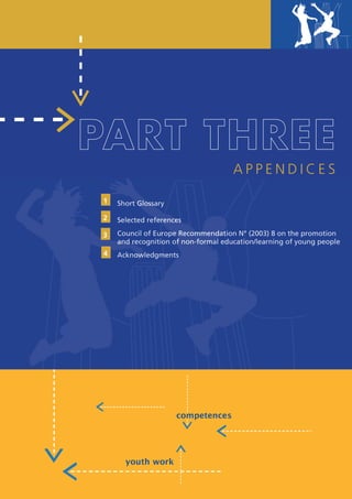 PART THREE
                                                           APPENDICES

           1    Short Glossary

           2    Selected references

           3    Council of Europe Recommendation N° (2003) 8 on the promotion
                and recognition of non-formal education/learning of young people
           4    Acknowledgments                                                39




European Portfolio fo r y o u t h l e a d e r s a n d y o u t h wo r k e r s
 