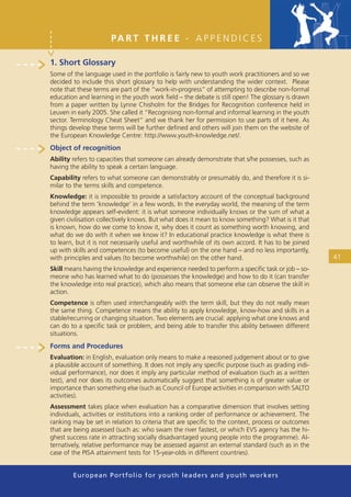 PA R T T H R E E - A P P E N D I C E S

1. Short Glossary
Some of the language used in the portfolio is fairly new to youth work practitioners and so we
decided to include this short glossary to help with understanding the wider context. Please
note that these terms are part of the “work-in-progress” of attempting to describe non-formal
education and learning in the youth work ﬁeld – the debate is still open! The glossary is drawn
from a paper written by Lynne Chisholm for the Bridges for Recognition conference held in
Leuven in early 2005. She called it “Recognising non-formal and informal learning in the youth
sector. Terminology Cheat Sheet” and we thank her for permission to use parts of it here. As
things develop these terms will be further deﬁned and others will join them on the website of
the European Knowledge Centre: http://www.youth-knowledge.net/.
Object of recognition
Ability refers to capacities that someone can already demonstrate that s/he possesses, such as
having the ability to speak a certain language.
Capability refers to what someone can demonstrably or presumably do, and therefore it is si-
milar to the terms skills and competence.
Knowledge: it is impossible to provide a satisfactory account of the conceptual background
behind the term ‘knowledge’ in a few words. In the everyday world, the meaning of the term
knowledge appears self-evident: it is what someone individually knows or the sum of what a
given civilisation collectively knows. But what does it mean to know something? What is it that
is known, how do we come to know it, why does it count as something worth knowing, and
what do we do with it when we know it? In educational practice knowledge is what there is
to learn, but it is not necessarily useful and worthwhile of its own accord. It has to be joined
up with skills and competences (to become useful) on the one hand – and no less importantly,
with principles and values (to become worthwhile) on the other hand.                               41
Skill means having the knowledge and experience needed to perform a speciﬁc task or job – so-
meone who has learned what to do (possesses the knowledge) and how to do it (can transfer
the knowledge into real practice), which also means that someone else can observe the skill in
action.
Competence is often used interchangeably with the term skill, but they do not really mean
the same thing. Competence means the ability to apply knowledge, know-how and skills in a
stable/recurring or changing situation. Two elements are crucial: applying what one knows and
can do to a speciﬁc task or problem, and being able to transfer this ability between different
situations.
Forms and Procedures
Evaluation: in English, evaluation only means to make a reasoned judgement about or to give
a plausible account of something. It does not imply any speciﬁc purpose (such as grading indi-
vidual performance), nor does it imply any particular method of evaluation (such as a written
test), and nor does its outcomes automatically suggest that something is of greater value or
importance than something else (such as Council of Europe activities in comparison with SALTO
activities).
Assessment takes place when evaluation has a comparative dimension that involves setting
individuals, activities or institutions into a ranking order of performance or achievement. The
ranking may be set in relation to criteria that are speciﬁc to the context, process or outcomes
that are being assessed (such as: who swam the river fastest, or which EVS agency has the hi-
ghest success rate in attracting socially disadvantaged young people into the programme). Al-
ternatively, relative performance may be assessed against an external standard (such as in the
case of the PISA attainment tests for 15-year-olds in different countries).


        European Portfolio fo r y o u t h l e a d e r s a n d y o u t h wo r k e r s
 