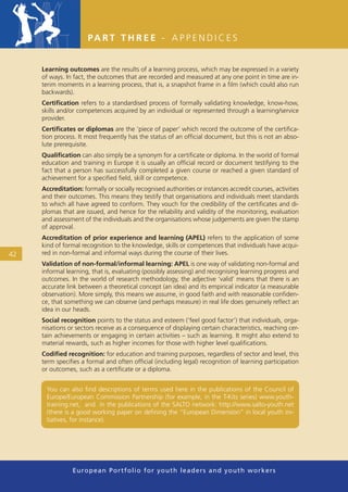 PA R T T H R E E - A P P E N D I C E S


     Learning outcomes are the results of a learning process, which may be expressed in a variety
     of ways. In fact, the outcomes that are recorded and measured at any one point in time are in-
     terim moments in a learning process, that is, a snapshot frame in a ﬁlm (which could also run
     backwards).
     Certiﬁcation refers to a standardised process of formally validating knowledge, know-how,
     skills and/or competences acquired by an individual or represented through a learning/service
     provider.
     Certiﬁcates or diplomas are the ‘piece of paper’ which record the outcome of the certiﬁca-
     tion process. It most frequently has the status of an ofﬁcial document, but this is not an abso-
     lute prerequisite.
     Qualiﬁcation can also simply be a synonym for a certiﬁcate or diploma. In the world of formal
     education and training in Europe it is usually an ofﬁcial record or document testifying to the
     fact that a person has successfully completed a given course or reached a given standard of
     achievement for a speciﬁed ﬁeld, skill or competence.
     Accreditation: formally or socially recognised authorities or instances accredit courses, activities
     and their outcomes. This means they testify that organisations and individuals meet standards
     to which all have agreed to conform. They vouch for the credibility of the certiﬁcates and di-
     plomas that are issued, and hence for the reliability and validity of the monitoring, evaluation
     and assessment of the individuals and the organisations whose judgements are given the stamp
     of approval.
     Accreditation of prior experience and learning (APEL) refers to the application of some
     kind of formal recognition to the knowledge, skills or competences that individuals have acqui-
42   red in non-formal and informal ways during the course of their lives.
     Validation of non-formal/informal learning: APEL is one way of validating non-formal and
     informal learning, that is, evaluating (possibly assessing) and recognising learning progress and
     outcomes. In the world of research methodology, the adjective ‘valid’ means that there is an
     accurate link between a theoretical concept (an idea) and its empirical indicator (a measurable
     observation). More simply, this means we assume, in good faith and with reasonable conﬁden-
     ce, that something we can observe (and perhaps measure) in real life does genuinely reﬂect an
     idea in our heads.
     Social recognition points to the status and esteem (‘feel good factor’) that individuals, orga-
     nisations or sectors receive as a consequence of displaying certain characteristics, reaching cer-
     tain achievements or engaging in certain activities – such as learning. It might also extend to
     material rewards, such as higher incomes for those with higher level qualiﬁcations.
     Codiﬁed recognition: for education and training purposes, regardless of sector and level, this
     term speciﬁes a formal and often ofﬁcial (including legal) recognition of learning participation
     or outcomes, such as a certiﬁcate or a diploma.


      You can also ﬁnd descriptions of terms used here in the publications of the Council of
      Europe/European Commission Partnership (for example, in the T-Kits series) www.youth-
      training.net, and in the publications of the SALTO network: http://www.salto-youth.net
      (there is a good working paper on deﬁning the “European Dimension” in local youth ini-
      tiatives, for instance).




                European Portfolio fo r y o u t h l e a d e r s a n d y o u t h wo r k e r s
 
