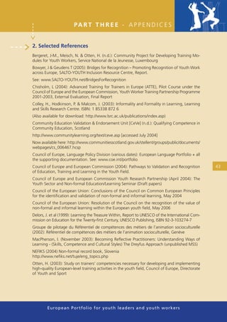 PA R T T H R E E - A P P E N D I C E S


2. Selected References
Bergeret, J-M., Meisch, N. & Otten, H. (n.d.): Community Project for Developing Training Mo-
dules for Youth Workers, Service National de la Jeunesse, Luxembourg
Bowyer, J & Geudens T (2005): Bridges for Recognition – Promoting Recognition of Youth Work
across Europe, SALTO-YOUTH Inclusion Resource Centre, Report.
See: www.SALTO-YOUTH.net/BridgesForRecognition
Chisholm, L (2004): Advanced Training for Trainers in Europe (ATTE), Pilot Course under the
Council of Europe and the European Commission, Youth Worker Training Partnership Programme
2001-2003, External Evaluation, Final Report
Colley, H., Hodkinson, P. & Malcom, J. (2003): Informality and Formality in Learning, Learning
and Skills Research Centre. ISBN: 1 85338 872 6
(Also available for download: http://www.lsrc.ac.uk/publications/index.asp)
Community Education Validation & Endorsement Unit [CeVe] (n.d.): Qualifying Competence in
Community Education, Scotland
http://www.communitylearning.org/text/ceve.asp [accessed July 2004]
Now available here: http://www.communitiesscotland.gov.uk/stellent/groups/public/documents/
webpages/cs_006467.hcsp
Council of Europe, Language Policy Division (various dates): European Language Portfolio + all
the supporting documentation. See: www.coe.int/portfolio
Council of Europe and European Commission (2004): Pathways to Validation and Recognition            43
of Education, Training and Learning in the Youth Field.
Council of Europe and European Commission Youth Research Partnership (April 2004): The
Youth Sector and Non-formal Education/Learning Seminar (Draft papers)
Council of the European Union: Conclusions of the Council on Common European Principles
for the identiﬁcation and validation of non-formal and informal learning, May 2004
Council of the European Union: Resolution of the Council on the recognition of the value of
non-formal and informal learning within the European youth ﬁeld, May 2006
Delors, J. et al (1999): Learning the Treasure Within, Report to UNESCO of the International Com-
mission on Education for the Twenty-ﬁrst Century, UNESCO Publishing, ISBN 92-3-103274-7
Groupe de pilotage du Référentiel de compétences des métiers de l’animation socioculturelle
(2002): Référentiel de compétences des métiers de l’animation socioculturelle, Genève
MacPherson, I. (November 2003): Becoming Reﬂective Practitioners: Understanding Ways of
Learning - (Skills, Competence and Cultural Styles) The Dreyfus Approach (unpublished MSS)
NEFIKS (2004) Non-formal record book, Slovenia
http://www.neﬁks.net/tuje/eng_topics.php
Otten, H. (2003): Study on trainers’ competencies necessary for developing and implementing
high-quality European-level training activities in the youth ﬁeld, Council of Europe, Directorate
of Youth and Sport




        European Portfolio fo r y o u t h l e a d e r s a n d y o u t h wo r k e r s
 