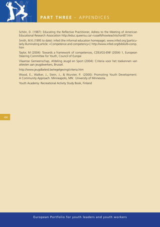PA R T T H R E E - A P P E N D I C E S


     Schön, D. (1987): Educating the Reﬂective Practitioner, Adress to the Meeting of American
     Educational Research Association http://educ.queensu.ca/~russellt/howteach/schon87.htm
     Smith, M.K.(1995 to date): infed (the informal education homepage), www.infed.org [particu-
     larly illuminating article: «Competence and competency»] http://www.infed.org/biblio/b-comp.
     htm
     Taylor, M (2004): Towards a framework of competences, CDEJ/GS-ENF (2004) 1, European
     Steering Committee for Youth, Council of Europe
     Vlaamse Gemeenschap, Afdeling Jeugd en Sport (2004): Criteria voor het toekennen van
     attesten aan jeugdwerkers, Brussel.
     http://www.jeugdbeleid.be/regelgeving/criteria.htm
     Wood, E., Walker, J., Stein, J., & Wurster, P. (2000): Promoting Youth Development:
     A Community Approach. Minneapolis, MN: University of Minnesota.
     Youth Academy: Recreational Activity Study Book, Finland




44




                European Portfolio fo r y o u t h l e a d e r s a n d y o u t h wo r k e r s
 