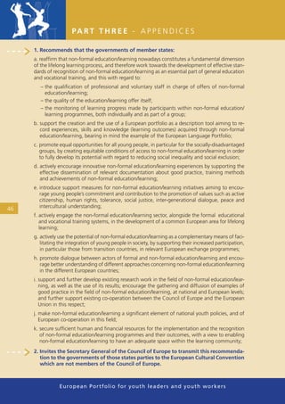 PA R T T H R E E - A P P E N D I C E S

     1. Recommends that the governments of member states:
     a. reafﬁrm that non-formal education/learning nowadays constitutes a fundamental dimension
     of the lifelong learning process, and therefore work towards the development of effective stan-
     dards of recognition of non-formal education/learning as an essential part of general education
     and vocational training, and this with regard to:
        – the qualiﬁcation of professional and voluntary staff in charge of offers of non-formal
          education/learning;
        – the quality of the education/learning offer itself;
        – the monitoring of learning progress made by participants within non-formal education/
          learning programmes, both individually and as part of a group;
     b. support the creation and the use of a European portfolio as a description tool aiming to re-
        cord experiences, skills and knowledge (learning outcomes) acquired through non-formal
        education/learning, bearing in mind the example of the European Language Portfolio;
     c. promote equal opportunities for all young people, in particular for the socially-disadvantaged
        groups, by creating equitable conditions of access to non-formal education/learning in order
        to fully develop its potential with regard to reducing social inequality and social exclusion;
     d. actively encourage innovative non-formal education/learning experiences by supporting the
        effective dissemination of relevant documentation about good practice, training methods
        and achievements of non-formal education/learning;
     e. introduce support measures for non-formal education/learning initiatives aiming to encou-
        rage young people’s commitment and contribution to the promotion of values such as active
        citizenship, human rights, tolerance, social justice, inter-generational dialogue, peace and
46      intercultural understanding;
     f. actively engage the non-formal education/learning sector, alongside the formal educational
        and vocational training systems, in the development of a common European area for lifelong
        learning;
     g. actively use the potential of non-formal education/learning as a complementary means of faci-
        litating the integration of young people in society, by supporting their increased participation,
        in particular those from transition countries, in relevant European exchange programmes;
     h. promote dialogue between actors of formal and non-formal education/learning and encou-
        rage better understanding of different approaches concerning non-formal education/learning
        in the different European countries;
     i. support and further develop existing research work in the ﬁeld of non-formal education/lear-
        ning, as well as the use of its results; encourage the gathering and diffusion of examples of
        good practice in the ﬁeld of non-formal education/learning, at national and European levels;
        and further support existing co-operation between the Council of Europe and the European
        Union in this respect;
     j. make non-formal education/learning a signiﬁcant element of national youth policies, and of
        European co-operation in this ﬁeld;
     k. secure sufﬁcient human and ﬁnancial resources for the implementation and the recognition
        of non-formal education/learning programmes and their outcomes, with a view to enabling
        non-formal education/learning to have an adequate space within the learning community;
     2. Invites the Secretary General of the Council of Europe to transmit this recommenda-
        tion to the governments of those states parties to the European Cultural Convention
        which are not members of the Council of Europe.



                 European Portfolio fo r y o u t h l e a d e r s a n d y o u t h wo r k e r s
 