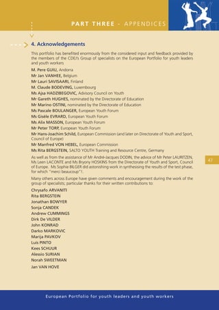 PA R T T H R E E - A P P E N D I C E S


4. Acknowledgements
This portfolio has beneﬁted enormously from the considered input and feedback provided by
the members of the CDEJ’s Group of specialists on the European Portfolio for youth leaders
and youth workers
M. Pere GUIU, Andorra
Mr Jan VANHEE, Belgium
Mr Lauri SAVISAARI, Finland
M. Claude BODEVING, Luxembourg
Ms Ajsa HADZIBEGOVIC, Advisory Council on Youth
Mr Gareth HUGHES, nominated by the Directorate of Education
Mr Marino OSTINI, nominated by the Directorate of Education
Ms Pascale BOULANGER, European Youth Forum
Ms Gisèle EVRARD, European Youth Forum
Ms Alix MASSON, European Youth Forum
Mr Peter TORP, European Youth Forum
Mr Hans-Joachim Schild, European Commission (and later on Directorate of Youth and Sport,
Council of Europe)
Mr Manfred VON HEBEL, European Commission
Ms Rita BERGSTEIN, SALTO YOUTH Training and Resource Centre, Germany
As well as from the assistance of Mr André-Jacques DODIN, the advice of Mr Peter LAURITZEN,
Ms Leen LACONTE and Ms Bryony HOSKINS from the Directorate of Youth and Sport, Council            47
of Europe. Ms Sophie BILGER did astonishing work in synthesising the results of the test phase,
for which “merci beaucoup”!.
Many others across Europe have given comments and encouragement during the work of the
group of specialists; particular thanks for their written contributions to:
Chrysafo ARVANITI
Rita BERGSTEIN
Jonathan BOWYER
Sonja CANDEK
Andrew CUMMINGS
Dirk De VILDER
John KONRAD
Darko MARKOVIC
Marija PAVKOV
Luis PINTO
Kees SCHUUR
Alessio SURIAN
Norah SWEETMAN
Jan VAN HOVE




        European Portfolio fo r y o u t h l e a d e r s a n d y o u t h wo r k e r s
 