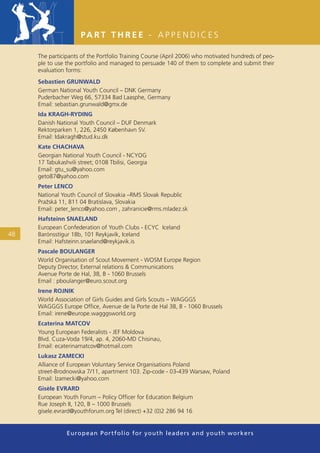 PA R T T H R E E - A P P E N D I C E S

     The participants of the Portfolio Training Course (April 2006) who motivated hundreds of peo-
     ple to use the portfolio and managed to persuade 140 of them to complete and submit their
     evaluation forms:
     Sebastien GRUNWALD
     German National Youth Council – DNK Germany
     Puderbacher Weg 66, 57334 Bad Laasphe, Germany
     Email: sebastian.grunwald@gmx.de
     Ida KRAGH-RYDING
     Danish National Youth Council – DUF Denmark
     Rektorparken 1, 226, 2450 København SV.
     Email: Idakragh@stud.ku.dk
     Kate CHACHAVA
     Georgian National Youth Council - NCYOG
     17 Tabukashvili street; 0108 Tbilisi, Georgia
     Email: gtu_su@yahoo.com
     geto87@yahoo.com
     Peter LENCO
     National Youth Council of Slovakia –RMS Slovak Republic
     Pražská 11, 811 04 Bratislava, Slovakia
     Email: peter_lenco@yahoo.com , zahranicie@rms.mladez.sk
     Hafsteinn SNAELAND
     European Confederation of Youth Clubs - ECYC Iceland
48   Barónsstígur 18b, 101 Reykjavík, Iceland
     Email: Hafsteinn.snaeland@reykjavik.is
     Pascale BOULANGER
     World Organisation of Scout Movement - WOSM Europe Region
     Deputy Director, External relations & Communications
     Avenue Porte de Hal, 38, B - 1060 Brussels
     Email : pboulanger@euro.scout.org
     Irene ROJNIK
     World Association of Girls Guides and Girls Scouts – WAGGGS
     WAGGGS Europe Ofﬁce, Avenue de la Porte de Hal 38, B - 1060 Brussels
     Email: irene@europe.wagggsworld.org
     Ecaterina MATCOV
     Young European Federalists - JEF Moldova
     Blvd. Cuza-Voda 19/4, ap. 4, 2060-MD Chisinau,
     Email: ecaterinamatcov@hotmail.com
     Lukasz ZAMECKI
     Alliance of European Voluntary Service Organisations Poland
     street-Brodnowska 7/11, apartment 103. Zip-code - 03-439 Warsaw, Poland
     Email: lzamecki@yahoo.com
     Gisèle EVRARD
     European Youth Forum – Policy Ofﬁcer for Education Belgium
     Rue Joseph II, 120, B – 1000 Brussels
     gisele.evrard@youthforum.org Tel (direct) +32 (0)2 286 94 16


                European Portfolio fo r y o u t h l e a d e r s a n d y o u t h wo r k e r s
 
