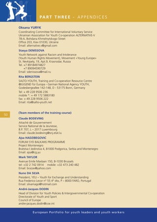 PA R T T H R E E - A P P E N D I C E S

     Oksana YURYK
     Coordinating Committee for International Voluntary Service
     Ukrainian Association for Youth Co-operation ALTERNATIVE-V
     78-A, Bohdana Khmelnytskogo Street
     Ofﬁce 203, Kiev 01030, Ukraine
     Email: alternative.v@gmail.com
     Stasya DENISSOVA
     Youth Network against Racism and Intolerance
     (Youth Human Rights Movement), Movement «Young Europe»
     St. Nevkipely, 19, Apt.9, Krasnodar, Russia
     Tel. +7 89184974827
          +7 89094590729
     Email: sdenissova@mail.ru
     Rita BERGSTEIN
     SALTO-YOUTH, Training and Co-operation Resource Centre
     @JUGEND für Europa - German National Agency YOUTH,
     Godesbergeallee 142-148, D - 53175 Bonn, Germany
     Tel: + 49 228 9506 236
     mobile *: + 49 172 5883180
     fax: + 49 228 9506 222
     Email: rita@salto-youth.net


     (Team members of the training course)
50
     Claude BODEVING
     Attaché de Gouvernement
     Service National de la Jeunesse,
     B.P. 707, L – 2017 Luxembourg
     Email: claude.bodeving@snj.etat.lu
     Ajsa HADZIBEGOVIC
     FORUM SYD BALKANS PROGRAMME
     Project Montenegro
     Bratstva I Jedinstva 4, 81000 Podgorica, Serbia and Montenegro
     Email: ajsa@cg.yu
     Mark TAYLOR
     Avenue Emile Maxlaan 150, B-1030 Brussels
     tel: +32 2 742 0914 mobile: +32 473 240 482
     Email: brazav@yahoo.com
     Nuno DA SILVA
     President, YEU – Youth for Exchange and Understanding
     Rua Frederico Lecor n° 55 4° dto, P – 8000 FARO, Portugal
     Email: silvamago@hotmail.com
     André-Jacques DODIN
     Head of Division for Youth Policies & Intergovernmental Co-operation
     Directorate of Youth and Sport
     Council of Europe
     andre-jacques.dodin@coe.int


                European Portfolio fo r y o u t h l e a d e r s a n d y o u t h wo r k e r s
 